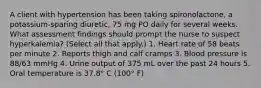 A client with hypertension has been taking spironolactone, a potassium-sparing diuretic, 75 mg PO daily for several weeks. What assessment findings should prompt the nurse to suspect hyperkalemia? (Select all that apply.) 1. Heart rate of 58 beats per minute 2. Reports thigh and calf cramps 3. Blood pressure is 88/63 mmHg 4. Urine output of 375 mL over the past 24 hours 5. Oral temperature is 37.8° C (100° F)