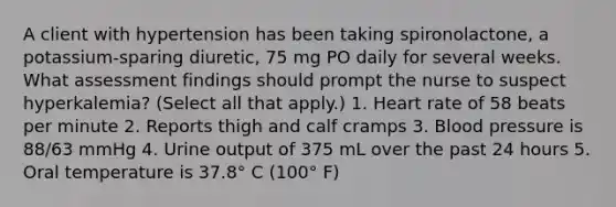 A client with hypertension has been taking spironolactone, a potassium-sparing diuretic, 75 mg PO daily for several weeks. What assessment findings should prompt the nurse to suspect hyperkalemia? (Select all that apply.) 1. Heart rate of 58 beats per minute 2. Reports thigh and calf cramps 3. Blood pressure is 88/63 mmHg 4. Urine output of 375 mL over the past 24 hours 5. Oral temperature is 37.8° C (100° F)