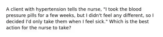 A client with hypertension tells the nurse, "I took the blood pressure pills for a few weeks, but I didn't feel any different, so I decided I'd only take them when I feel sick." Which is the best action for the nurse to take?