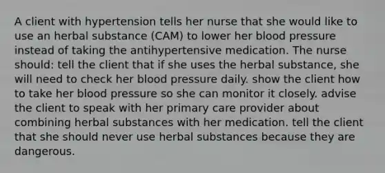 A client with hypertension tells her nurse that she would like to use an herbal substance (CAM) to lower her blood pressure instead of taking the antihypertensive medication. The nurse should: tell the client that if she uses the herbal substance, she will need to check her blood pressure daily. show the client how to take her blood pressure so she can monitor it closely. advise the client to speak with her primary care provider about combining herbal substances with her medication. tell the client that she should never use herbal substances because they are dangerous.