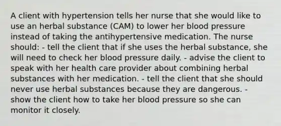 A client with hypertension tells her nurse that she would like to use an herbal substance (CAM) to lower her blood pressure instead of taking the antihypertensive medication. The nurse should: - tell the client that if she uses the herbal substance, she will need to check her blood pressure daily. - advise the client to speak with her health care provider about combining herbal substances with her medication. - tell the client that she should never use herbal substances because they are dangerous. - show the client how to take her blood pressure so she can monitor it closely.