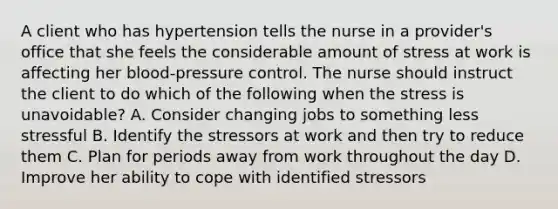 A client who has hypertension tells the nurse in a provider's office that she feels the considerable amount of stress at work is affecting her blood-pressure control. The nurse should instruct the client to do which of the following when the stress is unavoidable? A. Consider changing jobs to something less stressful B. Identify the stressors at work and then try to reduce them C. Plan for periods away from work throughout the day D. Improve her ability to cope with identified stressors