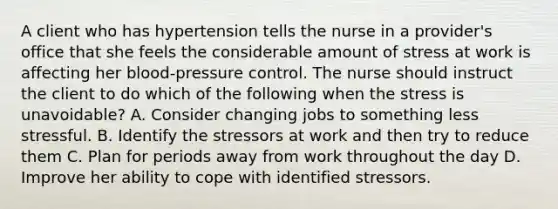 A client who has hypertension tells the nurse in a provider's office that she feels the considerable amount of stress at work is affecting her blood-pressure control. The nurse should instruct the client to do which of the following when the stress is unavoidable? A. Consider changing jobs to something less stressful. B. Identify the stressors at work and then try to reduce them C. Plan for periods away from work throughout the day D. Improve her ability to cope with identified stressors.