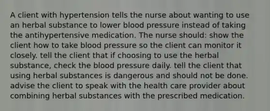 A client with hypertension tells the nurse about wanting to use an herbal substance to lower blood pressure instead of taking the antihypertensive medication. The nurse should: show the client how to take blood pressure so the client can monitor it closely. tell the client that if choosing to use the herbal substance, check the blood pressure daily. tell the client that using herbal substances is dangerous and should not be done. advise the client to speak with the health care provider about combining herbal substances with the prescribed medication.