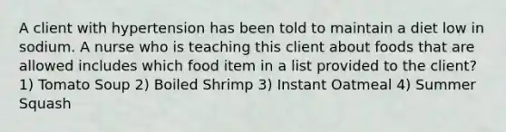 A client with hypertension has been told to maintain a diet low in sodium. A nurse who is teaching this client about foods that are allowed includes which food item in a list provided to the client? 1) Tomato Soup 2) Boiled Shrimp 3) Instant Oatmeal 4) Summer Squash