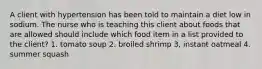 A client with hypertension has been told to maintain a diet low in sodium. The nurse who is teaching this client about foods that are allowed should include which food item in a list provided to the client? 1. tomato soup 2. broiled shrimp 3, instant oatmeal 4. summer squash