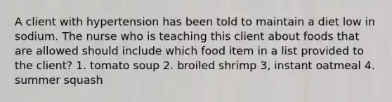 A client with hypertension has been told to maintain a diet low in sodium. The nurse who is teaching this client about foods that are allowed should include which food item in a list provided to the client? 1. tomato soup 2. broiled shrimp 3, instant oatmeal 4. summer squash