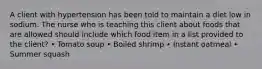 A client with hypertension has been told to maintain a diet low in sodium. The nurse who is teaching this client about foods that are allowed should include which food item in a list provided to the client? • Tomato soup • Boiled shrimp • Instant oatmeal • Summer squash