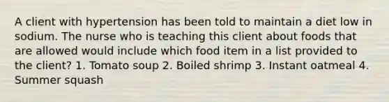 A client with hypertension has been told to maintain a diet low in sodium. The nurse who is teaching this client about foods that are allowed would include which food item in a list provided to the client? 1. Tomato soup 2. Boiled shrimp 3. Instant oatmeal 4. Summer squash