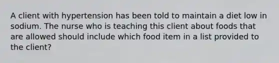 A client with hypertension has been told to maintain a diet low in sodium. The nurse who is teaching this client about foods that are allowed should include which food item in a list provided to the client?