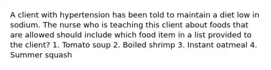 A client with hypertension has been told to maintain a diet low in sodium. The nurse who is teaching this client about foods that are allowed should include which food item in a list provided to the client? 1. Tomato soup 2. Boiled shrimp 3. Instant oatmeal 4. Summer squash