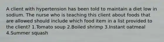 A client with hypertension has been told to maintain a diet low in sodium. The nurse who is teaching this client about foods that are allowed should include which food item in a list provided to the client? 1.Tomato soup 2.Boiled shrimp 3.Instant oatmeal 4.Summer squash