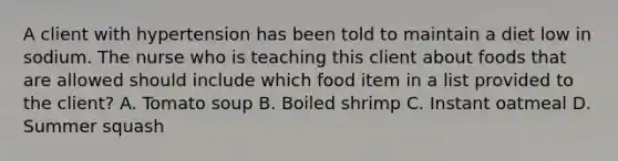 A client with hypertension has been told to maintain a diet low in sodium. The nurse who is teaching this client about foods that are allowed should include which food item in a list provided to the client? A. Tomato soup B. Boiled shrimp C. Instant oatmeal D. Summer squash