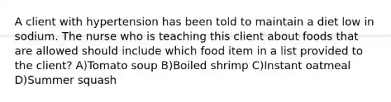 A client with hypertension has been told to maintain a diet low in sodium. The nurse who is teaching this client about foods that are allowed should include which food item in a list provided to the client? A)Tomato soup B)Boiled shrimp C)Instant oatmeal D)Summer squash