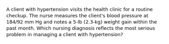 A client with hypertension visits the health clinic for a routine checkup. The nurse measures the client's blood pressure at 184/92 mm Hg and notes a 5-lb (2.3-kg) weight gain within the past month. Which nursing diagnosis reflects the most serious problem in managing a client with hypertension?