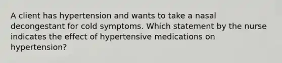 A client has hypertension and wants to take a nasal decongestant for cold symptoms. Which statement by the nurse indicates the effect of hypertensive medications on hypertension?