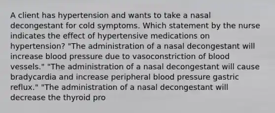 A client has hypertension and wants to take a nasal decongestant for cold symptoms. Which statement by the nurse indicates the effect of hypertensive medications on hypertension? "The administration of a nasal decongestant will increase blood pressure due to vasoconstriction of blood vessels." "The administration of a nasal decongestant will cause bradycardia and increase peripheral blood pressure gastric reflux." "The administration of a nasal decongestant will decrease the thyroid pro