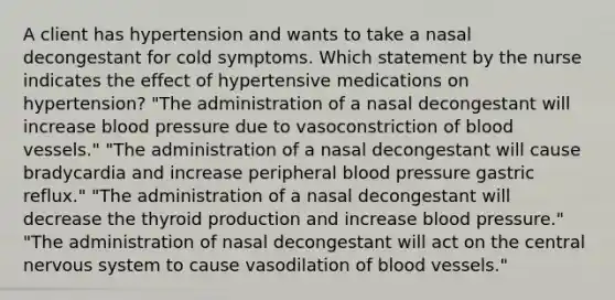 A client has hypertension and wants to take a nasal decongestant for cold symptoms. Which statement by the nurse indicates the effect of hypertensive medications on hypertension? "The administration of a nasal decongestant will increase <a href='https://www.questionai.com/knowledge/kD0HacyPBr-blood-pressure' class='anchor-knowledge'>blood pressure</a> due to vasoconstriction of <a href='https://www.questionai.com/knowledge/kZJ3mNKN7P-blood-vessels' class='anchor-knowledge'>blood vessels</a>." "The administration of a nasal decongestant will cause bradycardia and increase peripheral blood pressure gastric reflux." "The administration of a nasal decongestant will decrease the thyroid production and increase blood pressure." "The administration of nasal decongestant will act on the central nervous system to cause vasodilation of blood vessels."