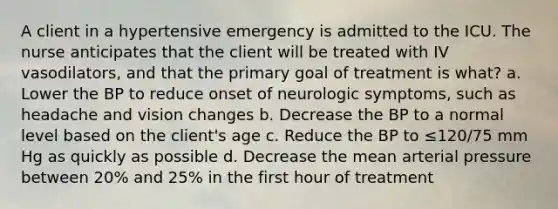 A client in a hypertensive emergency is admitted to the ICU. The nurse anticipates that the client will be treated with IV vasodilators, and that the primary goal of treatment is what? a. Lower the BP to reduce onset of neurologic symptoms, such as headache and vision changes b. Decrease the BP to a normal level based on the client's age c. Reduce the BP to ≤120/75 mm Hg as quickly as possible d. Decrease the mean arterial pressure between 20% and 25% in the first hour of treatment