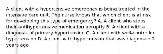 A client with a hypertensive emergency is being treated in the intensive care unit. The nurse knows that which client is at risk for developing this type of emergency? A. A client who stops their antihypertensive medication abruptly B. A client with a diagnosis of primary hypertension C. A client with well-controlled hypertension D. A client with hypertension that was diagnosed 2 years ago