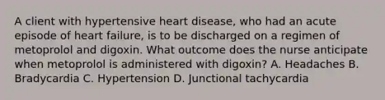 A client with hypertensive heart disease, who had an acute episode of heart failure, is to be discharged on a regimen of metoprolol and digoxin. What outcome does the nurse anticipate when metoprolol is administered with digoxin? A. Headaches B. Bradycardia C. Hypertension D. Junctional tachycardia