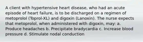 A client with hypertensive heart disease, who had an acute episode of heart failure, is to be discharged on a regimen of metoprolol (Toprol-XL) and digoxin (Lanoxin). The nurse expects that metoprolol, when administered with digoxin, may: a. Produce headaches b. Precipitate bradycardia c. Increase blood pressure d. Stimulate nodal conduction