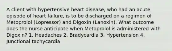 A client with hypertensive heart disease, who had an acute episode of heart failure, is to be discharged on a regimen of Metoprolol (Lopressor) and Digoxin (Lanoxin). What outcome does the nurse anticipate when Metoprolol is administered with Digoxin? 1. Headaches 2. Bradycardia 3. Hypertension 4. Junctional tachycardia