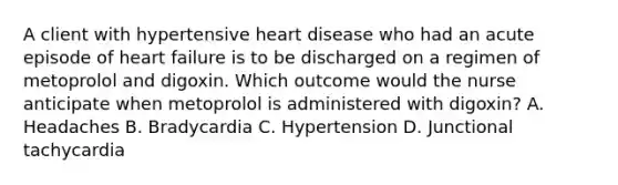 A client with hypertensive heart disease who had an acute episode of heart failure is to be discharged on a regimen of metoprolol and digoxin. Which outcome would the nurse anticipate when metoprolol is administered with digoxin? A. Headaches B. Bradycardia C. Hypertension D. Junctional tachycardia