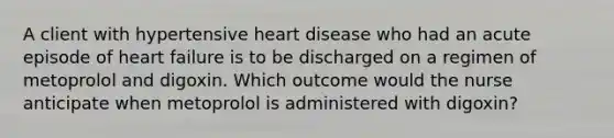 A client with hypertensive heart disease who had an acute episode of heart failure is to be discharged on a regimen of metoprolol and digoxin. Which outcome would the nurse anticipate when metoprolol is administered with digoxin?