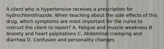 A client who is hypertensive receives a prescription for hydrochlorothiazide. When teaching about the side effects of this drug, which symptoms are most important for the nurse to instruct the client to report? A. Fatigue and muscle weakness B. Anxiety and heart palpitations C. Abdominal cramping and diarrhea D. Confusion and personality changes