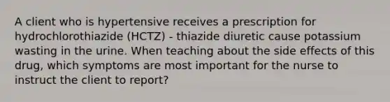 A client who is hypertensive receives a prescription for hydrochlorothiazide (HCTZ) - thiazide diuretic cause potassium wasting in the urine. When teaching about the side effects of this drug, which symptoms are most important for the nurse to instruct the client to report?