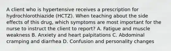 A client who is hypertensive receives a prescription for hydrochlorothiazide (HCTZ). When teaching about the side effects of this drug, which symptoms are most important for the nurse to instruct the client to report? A. Fatigue and muscle weakness B. Anxiety and heart palpitations C. Abdominal cramping and diarrhea D. Confusion and personality changes