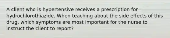 A client who is hypertensive receives a prescription for hydrochlorothiazide. When teaching about the side effects of this drug, which symptoms are most important for the nurse to instruct the client to report?