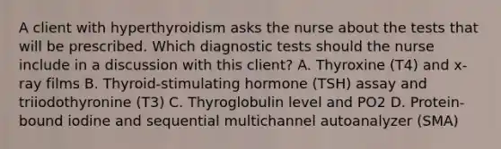 A client with hyperthyroidism asks the nurse about the tests that will be prescribed. Which diagnostic tests should the nurse include in a discussion with this client? A. Thyroxine (T4) and x-ray films B. Thyroid-stimulating hormone (TSH) assay and triiodothyronine (T3) C. Thyroglobulin level and PO2 D. Protein-bound iodine and sequential multichannel autoanalyzer (SMA)