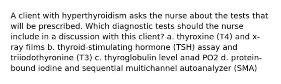 A client with hyperthyroidism asks the nurse about the tests that will be prescribed. Which diagnostic tests should the nurse include in a discussion with this client? a. thyroxine (T4) and x-ray films b. thyroid-stimulating hormone (TSH) assay and triiodothyronine (T3) c. thyroglobulin level anad PO2 d. protein-bound iodine and sequential multichannel autoanalyzer (SMA)