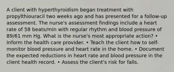 A client with hyperthyroidism began treatment with propylthiouracil two weeks ago and has presented for a follow-up assessment. The nurse's assessment findings include a heart rate of 58 beats/min with regular rhythm and blood pressure of 89/61 mm Hg. What is the nurse's most appropriate action? • Inform the health care provider. • Teach the client how to self-monitor blood pressure and heart rate in the home. • Document the expected reductions in heart rate and blood pressure in the client health record. • Assess the client's risk for falls.