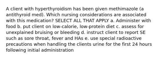 A client with hyperthyroidism has been given methimazole (a antithyroid med). Which nursing considerations are associated with this medication? SELECT ALL THAT APPLY a. Administer with food b. put client on low-calorie, low-protein diet c. assess for unexplained bruising or bleeding d. instruct client to report SE such as sore throat, fever and HAs e. use special radioactive precautions when handling the clients urine for the first 24 hours following initial administration