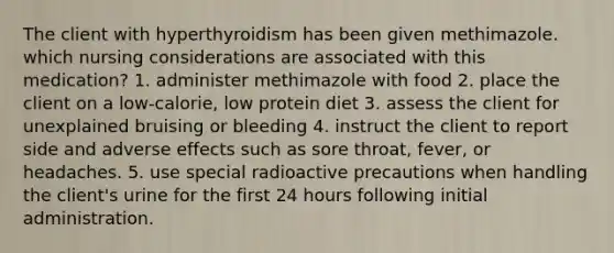 The client with hyperthyroidism has been given methimazole. which nursing considerations are associated with this medication? 1. administer methimazole with food 2. place the client on a low-calorie, low protein diet 3. assess the client for unexplained bruising or bleeding 4. instruct the client to report side and adverse effects such as sore throat, fever, or headaches. 5. use special radioactive precautions when handling the client's urine for the first 24 hours following initial administration.