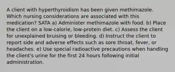 A client with hyperthyroidism has been given methimazole. Which nursing considerations are associated with this medication? SATA a) Administer methimazole with food. b) Place the client on a low-calorie, low-protein diet. c) Assess the client for unexplained bruising or bleeding. d) Instruct the client to report side and adverse effects such as sore throat, fever, or headaches. e) Use special radioactive precautions when handling the client's urine for the first 24 hours following initial administration.