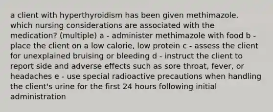 a client with hyperthyroidism has been given methimazole. which nursing considerations are associated with the medication? (multiple) a - administer methimazole with food b - place the client on a low calorie, low protein c - assess the client for unexplained bruising or bleeding d - instruct the client to report side and adverse effects such as sore throat, fever, or headaches e - use special radioactive precautions when handling the client's urine for the first 24 hours following initial administration