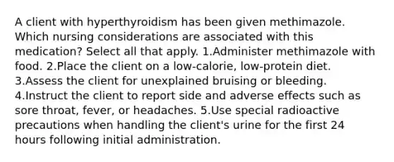 A client with hyperthyroidism has been given methimazole. Which nursing considerations are associated with this medication? Select all that apply. 1.Administer methimazole with food. 2.Place the client on a low-calorie, low-protein diet. 3.Assess the client for unexplained bruising or bleeding. 4.Instruct the client to report side and adverse effects such as sore throat, fever, or headaches. 5.Use special radioactive precautions when handling the client's urine for the first 24 hours following initial administration.