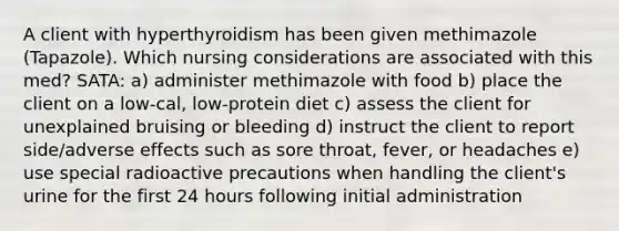 A client with hyperthyroidism has been given methimazole (Tapazole). Which nursing considerations are associated with this med? SATA: a) administer methimazole with food b) place the client on a low-cal, low-protein diet c) assess the client for unexplained bruising or bleeding d) instruct the client to report side/adverse effects such as sore throat, fever, or headaches e) use special radioactive precautions when handling the client's urine for the first 24 hours following initial administration