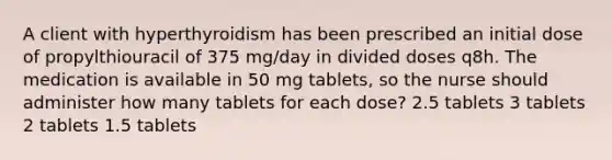 A client with hyperthyroidism has been prescribed an initial dose of propylthiouracil of 375 mg/day in divided doses q8h. The medication is available in 50 mg tablets, so the nurse should administer how many tablets for each dose? 2.5 tablets 3 tablets 2 tablets 1.5 tablets