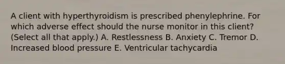 A client with hyperthyroidism is prescribed phenylephrine. For which adverse effect should the nurse monitor in this​ client? (Select all that​ apply.) A. Restlessness B. Anxiety C. Tremor D. Increased blood pressure E. Ventricular tachycardia