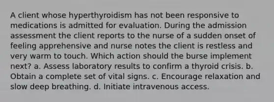 A client whose hyperthyroidism has not been responsive to medications is admitted for evaluation. During the admission assessment the client reports to the nurse of a sudden onset of feeling apprehensive and nurse notes the client is restless and very warm to touch. Which action should the burse implement next? a. Assess laboratory results to confirm a thyroid crisis. b. Obtain a complete set of vital signs. c. Encourage relaxation and slow deep breathing. d. Initiate intravenous access.