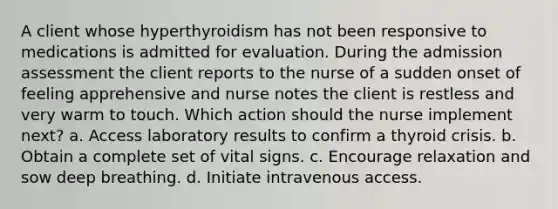 A client whose hyperthyroidism has not been responsive to medications is admitted for evaluation. During the admission assessment the client reports to the nurse of a sudden onset of feeling apprehensive and nurse notes the client is restless and very warm to touch. Which action should the nurse implement next? a. Access laboratory results to confirm a thyroid crisis. b. Obtain a complete set of vital signs. c. Encourage relaxation and sow deep breathing. d. Initiate intravenous access.