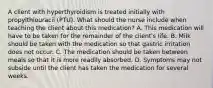 A client with hyperthyroidism is treated initially with propylthiouracil (PTU). What should the nurse include when teaching the client about this medication? A. This medication will have to be taken for the remainder of the client's life. B. Milk should be taken with the medication so that gastric irritation does not occur. C. The medication should be taken between meals so that it is more readily absorbed. D. Symptoms may not subside until the client has taken the medication for several weeks.