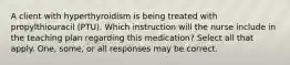 A client with hyperthyroidism is being treated with propylthiouracil (PTU). Which instruction will the nurse include in the teaching plan regarding this medication? Select all that apply. One, some, or all responses may be correct.