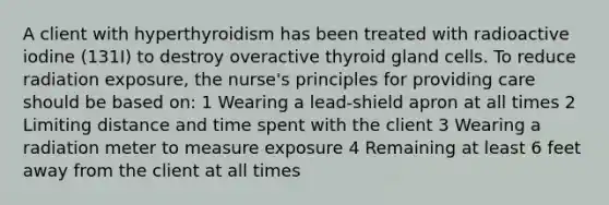 A client with hyperthyroidism has been treated with radioactive iodine (131I) to destroy overactive thyroid gland cells. To reduce radiation exposure, the nurse's principles for providing care should be based on: 1 Wearing a lead-shield apron at all times 2 Limiting distance and time spent with the client 3 Wearing a radiation meter to measure exposure 4 Remaining at least 6 feet away from the client at all times