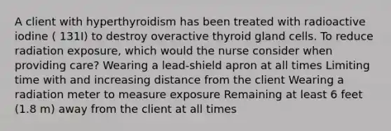 A client with hyperthyroidism has been treated with radioactive iodine ( 131I) to destroy overactive thyroid gland cells. To reduce radiation exposure, which would the nurse consider when providing care? Wearing a lead-shield apron at all times Limiting time with and increasing distance from the client Wearing a radiation meter to measure exposure Remaining at least 6 feet (1.8 m) away from the client at all times